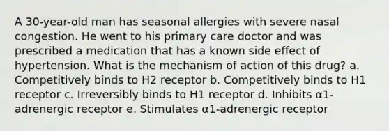 A 30-year-old man has seasonal allergies with severe nasal congestion. He went to his primary care doctor and was prescribed a medication that has a known side effect of hypertension. What is the mechanism of action of this drug? a. Competitively binds to H2 receptor b. Competitively binds to H1 receptor c. Irreversibly binds to H1 receptor d. Inhibits α1-adrenergic receptor e. Stimulates α1-adrenergic receptor