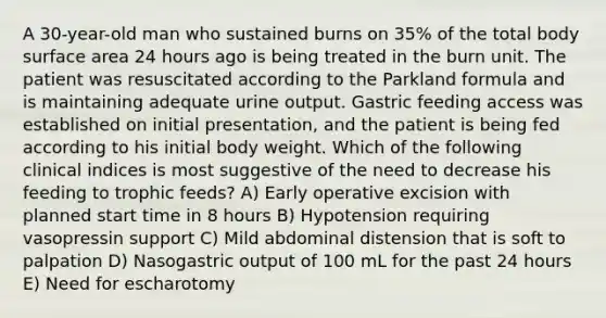 A 30-year-old man who sustained burns on 35% of the total body surface area 24 hours ago is being treated in the burn unit. The patient was resuscitated according to the Parkland formula and is maintaining adequate urine output. Gastric feeding access was established on initial presentation, and the patient is being fed according to his initial body weight. Which of the following clinical indices is most suggestive of the need to decrease his feeding to trophic feeds? A) Early operative excision with planned start time in 8 hours B) Hypotension requiring vasopressin support C) Mild abdominal distension that is soft to palpation D) Nasogastric output of 100 mL for the past 24 hours E) Need for escharotomy