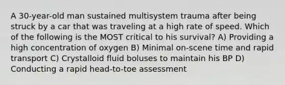 A 30-year-old man sustained multisystem trauma after being struck by a car that was traveling at a high rate of speed. Which of the following is the MOST critical to his survival? A) Providing a high concentration of oxygen B) Minimal on-scene time and rapid transport C) Crystalloid fluid boluses to maintain his BP D) Conducting a rapid head-to-toe assessment