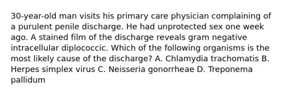 30-year-old man visits his primary care physician complaining of a purulent penile discharge. He had unprotected sex one week ago. A stained film of the discharge reveals gram negative intracellular diplococcic. Which of the following organisms is the most likely cause of the discharge? A. Chlamydia trachomatis B. Herpes simplex virus C. Neisseria gonorrheae D. Treponema pallidum