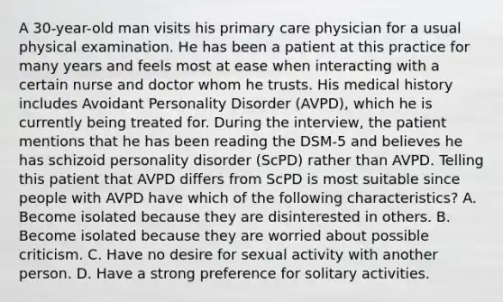 A 30-year-old man visits his primary care physician for a usual physical examination. He has been a patient at this practice for many years and feels most at ease when interacting with a certain nurse and doctor whom he trusts. His medical history includes Avoidant Personality Disorder (AVPD), which he is currently being treated for. During the interview, the patient mentions that he has been reading the DSM-5 and believes he has schizoid personality disorder (ScPD) rather than AVPD. Telling this patient that AVPD differs from ScPD is most suitable since people with AVPD have which of the following characteristics? A. Become isolated because they are disinterested in others. B. Become isolated because they are worried about possible criticism. C. Have no desire for sexual activity with another person. D. Have a strong preference for solitary activities.