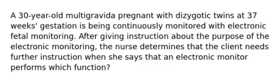 A 30-year-old multigravida pregnant with dizygotic twins at 37 weeks' gestation is being continuously monitored with electronic fetal monitoring. After giving instruction about the purpose of the electronic monitoring, the nurse determines that the client needs further instruction when she says that an electronic monitor performs which function?