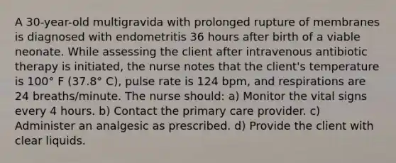 A 30-year-old multigravida with prolonged rupture of membranes is diagnosed with endometritis 36 hours after birth of a viable neonate. While assessing the client after intravenous antibiotic therapy is initiated, the nurse notes that the client's temperature is 100° F (37.8° C), pulse rate is 124 bpm, and respirations are 24 breaths/minute. The nurse should: a) Monitor the vital signs every 4 hours. b) Contact the primary care provider. c) Administer an analgesic as prescribed. d) Provide the client with clear liquids.