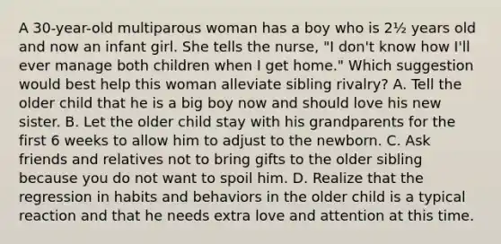 A 30-year-old multiparous woman has a boy who is 2½ years old and now an infant girl. She tells the nurse, "I don't know how I'll ever manage both children when I get home." Which suggestion would best help this woman alleviate sibling rivalry? A. Tell the older child that he is a big boy now and should love his new sister. B. Let the older child stay with his grandparents for the first 6 weeks to allow him to adjust to the newborn. C. Ask friends and relatives not to bring gifts to the older sibling because you do not want to spoil him. D. Realize that the regression in habits and behaviors in the older child is a typical reaction and that he needs extra love and attention at this time.