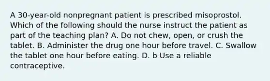 A 30-year-old nonpregnant patient is prescribed misoprostol. Which of the following should the nurse instruct the patient as part of the teaching plan? A. Do not chew, open, or crush the tablet. B. Administer the drug one hour before travel. C. Swallow the tablet one hour before eating. D. b Use a reliable contraceptive.