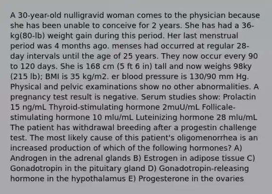 A 30-year-old nulligravid woman comes to the physician because she has been unable to conceive for 2 years. She has had a 36-kg(80-lb) weight gain during this period. Her last menstrual period was 4 months ago. menses had occurred at regular 28-day intervals until the age of 25 years. They now occur every 90 to 120 days. She is 168 cm (5 ft 6 in) tall and now weighs 98ky (215 lb); BMI is 35 kg/m2. er blood pressure is 130/90 mm Hg. Physical and pelvic examinations show no other abnormalities. A pregnancy test result is negative. Serum studies show: Prolactin 15 ng/mL Thyroid-stimulating hormone 2muU/mL Follicale-stimulating hormone 10 mlu/mL Luteinizing hormone 28 mlu/mL The patient has withdrawal breeding after a progestin challenge test. The most likely cause of this patient's oligomenorrhea is an increased production of which of the following hormones? A) Androgen in the adrenal glands B) Estrogen in adipose tissue C) Gonadotropin in the pituitary gland D) Gonadotropin-releasing hormone in the hypothalamus E) Progesterone in the ovaries