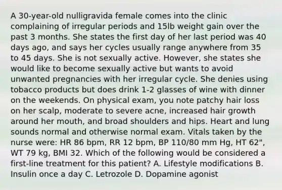 A 30-year-old nulligravida female comes into the clinic complaining of irregular periods and 15lb weight gain over the past 3 months. She states the first day of her last period was 40 days ago, and says her cycles usually range anywhere from 35 to 45 days. She is not sexually active. However, she states she would like to become sexually active but wants to avoid unwanted pregnancies with her irregular cycle. She denies using tobacco products but does drink 1-2 glasses of wine with dinner on the weekends. On physical exam, you note patchy hair loss on her scalp, moderate to severe acne, increased hair growth around her mouth, and broad shoulders and hips. Heart and lung sounds normal and otherwise normal exam. Vitals taken by the nurse were: HR 86 bpm, RR 12 bpm, BP 110/80 mm Hg, HT 62", WT 79 kg, BMI 32. Which of the following would be considered a first-line treatment for this patient? A. Lifestyle modifications B. Insulin once a day C. Letrozole D. Dopamine agonist