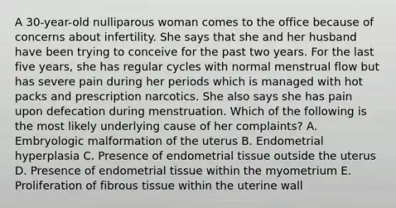 A 30-year-old nulliparous woman comes to the office because of concerns about infertility. She says that she and her husband have been trying to conceive for the past two years. For the last five years, she has regular cycles with normal menstrual flow but has severe pain during her periods which is managed with hot packs and prescription narcotics. She also says she has pain upon defecation during menstruation. Which of the following is the most likely underlying cause of her complaints? A. Embryologic malformation of the uterus B. Endometrial hyperplasia C. Presence of endometrial tissue outside the uterus D. Presence of endometrial tissue within the myometrium E. Proliferation of fibrous tissue within the uterine wall