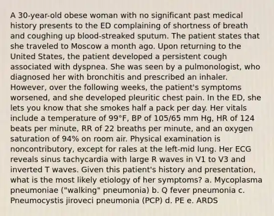 A 30-year-old obese woman with no significant past medical history presents to the ED complaining of shortness of breath and coughing up blood-streaked sputum. The patient states that she traveled to Moscow a month ago. Upon returning to the United States, the patient developed a persistent cough associated with dyspnea. She was seen by a pulmonologist, who diagnosed her with bronchitis and prescribed an inhaler. However, over the following weeks, the patient's symptoms worsened, and she developed pleuritic chest pain. In the ED, she lets you know that she smokes half a pack per day. Her vitals include a temperature of 99°F, BP of 105/65 mm Hg, HR of 124 beats per minute, RR of 22 breaths per minute, and an oxygen saturation of 94% on room air. Physical examination is noncontributory, except for rales at the left-mid lung. Her ECG reveals sinus tachycardia with large R waves in V1 to V3 and inverted T waves. Given this patient's history and presentation, what is the most likely etiology of her symptoms? a. Mycoplasma pneumoniae ("walking" pneumonia) b. Q fever pneumonia c. Pneumocystis jiroveci pneumonia (PCP) d. PE e. ARDS