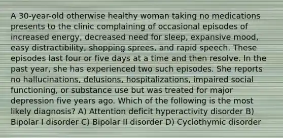 A 30-year-old otherwise healthy woman taking no medications presents to the clinic complaining of occasional episodes of increased energy, decreased need for sleep, expansive mood, easy distractibility, shopping sprees, and rapid speech. These episodes last four or five days at a time and then resolve. In the past year, she has experienced two such episodes. She reports no hallucinations, delusions, hospitalizations, impaired social functioning, or substance use but was treated for major depression five years ago. Which of the following is the most likely diagnosis? A) Attention deficit hyperactivity disorder B) Bipolar I disorder C) Bipolar II disorder D) Cyclothymic disorder