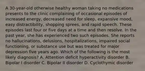 A 30-year-old otherwise healthy woman taking no medications presents to the clinic complaining of occasional episodes of increased energy, decreased need for sleep, expansive mood, easy distractibility, shopping sprees, and rapid speech. These episodes last four or five days at a time and then resolve. In the past year, she has experienced two such episodes. She reports no hallucinations, delusions, hospitalizations, impaired social functioning, or substance use but was treated for major depression five years ago. Which of the following is the most likely diagnosis? A. Attention deficit hyperactivity disorder B. Bipolar I disorder C. Bipolar II disorder D. Cyclothymic disorder