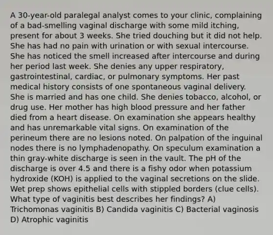 A 30-year-old paralegal analyst comes to your clinic, complaining of a bad-smelling vaginal discharge with some mild itching, present for about 3 weeks. She tried douching but it did not help. She has had no pain with urination or with sexual intercourse. She has noticed the smell increased after intercourse and during her period last week. She denies any upper respiratory, gastrointestinal, cardiac, or pulmonary symptoms. Her past medical history consists of one spontaneous vaginal delivery. She is married and has one child. She denies tobacco, alcohol, or drug use. Her mother has high blood pressure and her father died from a heart disease. On examination she appears healthy and has unremarkable vital signs. On examination of the perineum there are no lesions noted. On palpation of the inguinal nodes there is no lymphadenopathy. On speculum examination a thin gray-white discharge is seen in the vault. The pH of the discharge is over 4.5 and there is a fishy odor when potassium hydroxide (KOH) is applied to the vaginal secretions on the slide. Wet prep shows epithelial cells with stippled borders (clue cells). What type of vaginitis best describes her findings? A) Trichomonas vaginitis B) Candida vaginitis C) Bacterial vaginosis D) Atrophic vaginitis