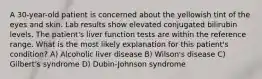 A 30-year-old patient is concerned about the yellowish tint of the eyes and skin. Lab results show elevated conjugated bilirubin levels. The patient's liver function tests are within the reference range. What is the most likely explanation for this patient's condition? A) Alcoholic liver disease B) Wilson's disease C) Gilbert's syndrome D) Dubin-Johnson syndrome