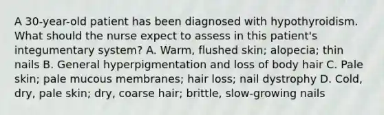 A 30-year-old patient has been diagnosed with hypothyroidism. What should the nurse expect to assess in this patient's integumentary system? A. Warm, flushed skin; alopecia; thin nails B. General hyperpigmentation and loss of body hair C. Pale skin; pale mucous membranes; hair loss; nail dystrophy D. Cold, dry, pale skin; dry, coarse hair; brittle, slow-growing nails