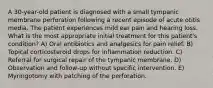 A 30-year-old patient is diagnosed with a small tympanic membrane perforation following a recent episode of acute otitis media. The patient experiences mild ear pain and hearing loss. What is the most appropriate initial treatment for this patient's condition? A) Oral antibiotics and analgesics for pain relief. B) Topical corticosteroid drops for inflammation reduction. C) Referral for surgical repair of the tympanic membrane. D) Observation and follow-up without specific intervention. E) Myringotomy with patching of the perforation.