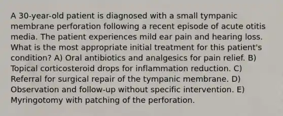 A 30-year-old patient is diagnosed with a small tympanic membrane perforation following a recent episode of acute otitis media. The patient experiences mild ear pain and hearing loss. What is the most appropriate initial treatment for this patient's condition? A) Oral antibiotics and analgesics for pain relief. B) Topical corticosteroid drops for inflammation reduction. C) Referral for surgical repair of the tympanic membrane. D) Observation and follow-up without specific intervention. E) Myringotomy with patching of the perforation.