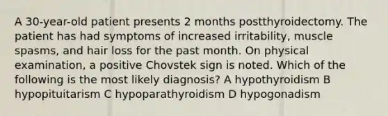 A 30-year-old patient presents 2 months postthyroidectomy. The patient has had symptoms of increased irritability, muscle spasms, and hair loss for the past month. On physical examination, a positive Chovstek sign is noted. Which of the following is the most likely diagnosis? A hypothyroidism B hypopituitarism C hypoparathyroidism D hypogonadism