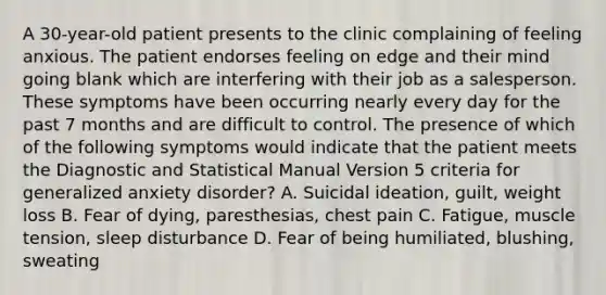 A 30-year-old patient presents to the clinic complaining of feeling anxious. The patient endorses feeling on edge and their mind going blank which are interfering with their job as a salesperson. These symptoms have been occurring nearly every day for the past 7 months and are difficult to control. The presence of which of the following symptoms would indicate that the patient meets the Diagnostic and Statistical Manual Version 5 criteria for generalized anxiety disorder? A. Suicidal ideation, guilt, weight loss B. Fear of dying, paresthesias, chest pain C. Fatigue, muscle tension, sleep disturbance D. Fear of being humiliated, blushing, sweating