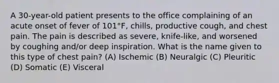 A 30-year-old patient presents to the office complaining of an acute onset of fever of 101°F, chills, productive cough, and chest pain. The pain is described as severe, knife-like, and worsened by coughing and/or deep inspiration. What is the name given to this type of chest pain? (A) Ischemic (B) Neuralgic (C) Pleuritic (D) Somatic (E) Visceral