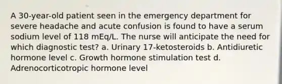 A 30-year-old patient seen in the emergency department for severe headache and acute confusion is found to have a serum sodium level of 118 mEq/L. The nurse will anticipate the need for which diagnostic test? a. Urinary 17-ketosteroids b. Antidiuretic hormone level c. Growth hormone stimulation test d. Adrenocorticotropic hormone level