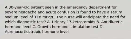 A 30-year-old patient seen in the emergency department for severe headache and acute confusion is found to have a serum sodium level of 118 mEq/L. The nurse will anticipate the need for which diagnostic test? A. Urinary 17-ketosteroids B. Antidiuretic hormone level C. Growth hormone stimulation test D. Adrenocorticotropic hormone level