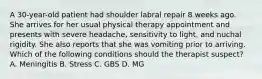 A 30-year-old patient had shoulder labral repair 8 weeks ago. She arrives for her usual physical therapy appointment and presents with severe headache, sensitivity to light, and nuchal rigidity. She also reports that she was vomiting prior to arriving. Which of the following conditions should the therapist suspect? A. Meningitis B. Stress C. GBS D. MG