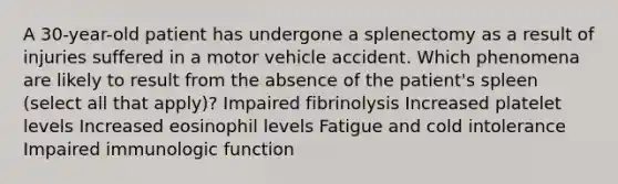 A 30-year-old patient has undergone a splenectomy as a result of injuries suffered in a motor vehicle accident. Which phenomena are likely to result from the absence of the patient's spleen (select all that apply)? Impaired fibrinolysis Increased platelet levels Increased eosinophil levels Fatigue and cold intolerance Impaired immunologic function