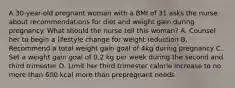 A 30-year-old pregnant woman with a BMI of 31 asks the nurse about recommendations for diet and weight gain during pregnancy. What should the nurse tell this woman? A. Counsel her to begin a lifestyle change for weight reduction B. Recommend a total weight gain goal of 4kg during pregnancy C. Set a weight gain goal of 0.2 kg per week during the second and third trimester D. Limit her third trimester calorie increase to no more than 600 kcal more than prepregnant needs