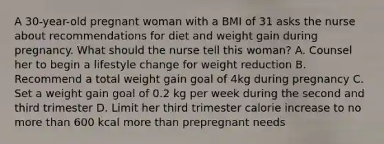 A 30-year-old pregnant woman with a BMI of 31 asks the nurse about recommendations for diet and weight gain during pregnancy. What should the nurse tell this woman? A. Counsel her to begin a lifestyle change for weight reduction B. Recommend a total weight gain goal of 4kg during pregnancy C. Set a weight gain goal of 0.2 kg per week during the second and third trimester D. Limit her third trimester calorie increase to no more than 600 kcal more than prepregnant needs