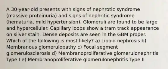 A 30-year-old presents with signs of nephrotic syndrome (massive proteinuria) and signs of nephritic syndrome (hematuria, mild hypertension). Glomeruli are found to be large and hypercellular. Capillary loops show a tram track appearance on silver stain. Dense deposits are seen in the GBM proper. Which of the following is most likely? a) Lipoid nephrosis b) Membranous glomerulopathy c) Focal segment glomerulosclerosis d) Membranoproliferative glomerulonephritis Type I e) Membranoproliferative glomerulonephritis Type II