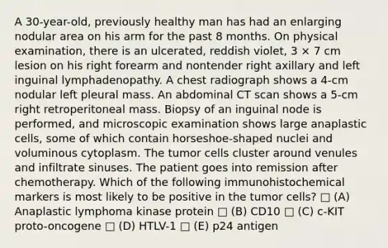 A 30-year-old, previously healthy man has had an enlarging nodular area on his arm for the past 8 months. On physical examination, there is an ulcerated, reddish violet, 3 × 7 cm lesion on his right forearm and nontender right axillary and left inguinal lymphadenopathy. A chest radiograph shows a 4-cm nodular left pleural mass. An abdominal CT scan shows a 5-cm right retroperitoneal mass. Biopsy of an inguinal node is performed, and microscopic examination shows large anaplastic cells, some of which contain horseshoe-shaped nuclei and voluminous cytoplasm. The tumor cells cluster around venules and infiltrate sinuses. The patient goes into remission after chemotherapy. Which of the following immunohistochemical markers is most likely to be positive in the tumor cells? □ (A) Anaplastic lymphoma kinase protein □ (B) CD10 □ (C) c-KIT proto-oncogene □ (D) HTLV-1 □ (E) p24 antigen