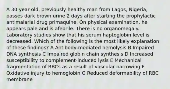 A 30-year-old, previously healthy man from Lagos, Nigeria, passes dark brown urine 2 days after starting the prophylactic antimalarial drug primaquine. On physical examination, he appears pale and is afebrile. There is no organomegaly. Laboratory studies show that his serum haptoglobin level is decreased. Which of the following is the most likely explanation of these findings? A Antibody-mediated hemolysis B Impaired DNA synthesis C Impaired globin chain synthesis D Increased susceptibility to complement-induced lysis E Mechanical fragmentation of RBCs as a result of vascular narrowing F Oxidative injury to hemoglobin G Reduced deformability of RBC membrane