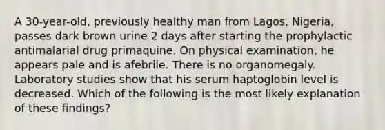 A 30-year-old, previously healthy man from Lagos, Nigeria, passes dark brown urine 2 days after starting the prophylactic antimalarial drug primaquine. On physical examination, he appears pale and is afebrile. There is no organomegaly. Laboratory studies show that his serum haptoglobin level is decreased. Which of the following is the most likely explanation of these findings?