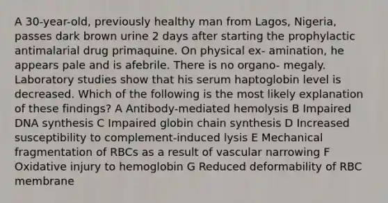 A 30-year-old, previously healthy man from Lagos, Nigeria, passes dark brown urine 2 days after starting the prophylactic antimalarial drug primaquine. On physical ex- amination, he appears pale and is afebrile. There is no organo- megaly. Laboratory studies show that his serum haptoglobin level is decreased. Which of the following is the most likely explanation of these findings? A Antibody-mediated hemolysis B Impaired DNA synthesis C Impaired globin chain synthesis D Increased susceptibility to complement-induced lysis E Mechanical fragmentation of RBCs as a result of vascular narrowing F Oxidative injury to hemoglobin G Reduced deformability of RBC membrane