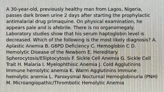 A 30-year-old, previously healthy man from Lagos, Nigeria, passes dark brown urine 2 days after starting the prophylactic antimalarial drug primaquine. On physical examination, he appears pale and is afebrile. There is no organomegaly. Laboratory studies show that his serum haptoglobin level is decreased. Which of the following is the most likely diagnosis? A. Aplastic Anemia B. G6PD Deficiency C. Hemoglobin C D. Hemolytic Disease of the Newborn E. Hereditary Spherocytosis/Elliptocytosis F. Sickle Cell Anemia G. Sickle Cell Trait H. Malaria I. Myelophthisic Anemia J. Cold Agglutinins Immune hemolytic anemia K. Warm Agglutinins Immune hemolytic anemia L. Paroxysmal Nocturnal Hemoglobinuria (PNH) M. Microangiopathic/Thrombotic Hemolytic Anemia