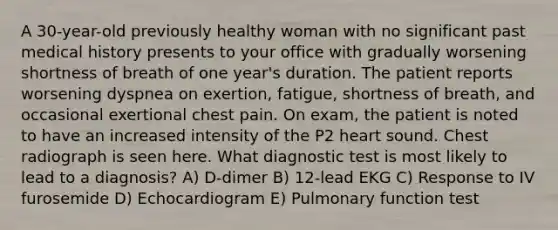 A 30-year-old previously healthy woman with no significant past medical history presents to your office with gradually worsening shortness of breath of one year's duration. The patient reports worsening dyspnea on exertion, fatigue, shortness of breath, and occasional exertional chest pain. On exam, the patient is noted to have an increased intensity of the P2 heart sound. Chest radiograph is seen here. What diagnostic test is most likely to lead to a diagnosis? A) D-dimer B) 12-lead EKG C) Response to IV furosemide D) Echocardiogram E) Pulmonary function test