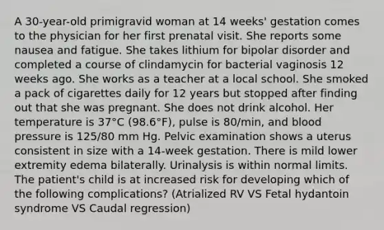 A 30-year-old primigravid woman at 14 weeks' gestation comes to the physician for her first prenatal visit. She reports some nausea and fatigue. She takes lithium for bipolar disorder and completed a course of clindamycin for bacterial vaginosis 12 weeks ago. She works as a teacher at a local school. She smoked a pack of cigarettes daily for 12 years but stopped after finding out that she was pregnant. She does not drink alcohol. Her temperature is 37°C (98.6°F), pulse is 80/min, and blood pressure is 125/80 mm Hg. Pelvic examination shows a uterus consistent in size with a 14-week gestation. There is mild lower extremity edema bilaterally. Urinalysis is within normal limits. The patient's child is at increased risk for developing which of the following complications? (Atrialized RV VS Fetal hydantoin syndrome VS Caudal regression)