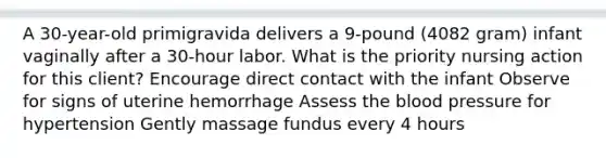 A 30-year-old primigravida delivers a 9-pound (4082 gram) infant vaginally after a 30-hour labor. What is the priority nursing action for this client? Encourage direct contact with the infant Observe for signs of uterine hemorrhage Assess the blood pressure for hypertension Gently massage fundus every 4 hours