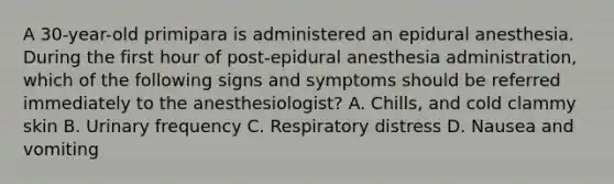 A 30-year-old primipara is administered an epidural anesthesia. During the first hour of post-epidural anesthesia administration, which of the following signs and symptoms should be referred immediately to the anesthesiologist? A. Chills, and cold clammy skin B. Urinary frequency C. Respiratory distress D. Nausea and vomiting