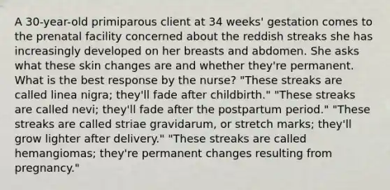 A 30-year-old primiparous client at 34 weeks' gestation comes to the prenatal facility concerned about the reddish streaks she has increasingly developed on her breasts and abdomen. She asks what these skin changes are and whether they're permanent. What is the best response by the nurse? "These streaks are called linea nigra; they'll fade after childbirth." "These streaks are called nevi; they'll fade after the postpartum period." "These streaks are called striae gravidarum, or stretch marks; they'll grow lighter after delivery." "These streaks are called hemangiomas; they're permanent changes resulting from pregnancy."