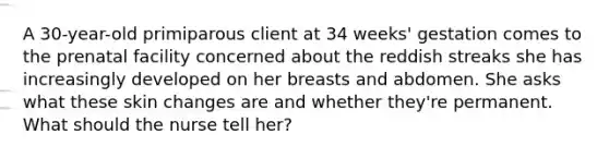 A 30-year-old primiparous client at 34 weeks' gestation comes to the prenatal facility concerned about the reddish streaks she has increasingly developed on her breasts and abdomen. She asks what these skin changes are and whether they're permanent. What should the nurse tell her?