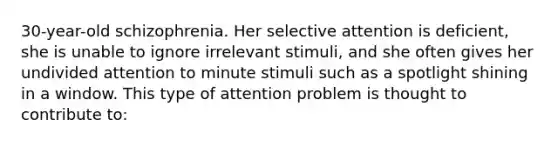 30-year-old schizophrenia. Her selective attention is deficient, she is unable to ignore irrelevant stimuli, and she often gives her undivided attention to minute stimuli such as a spotlight shining in a window. This type of attention problem is thought to contribute to: