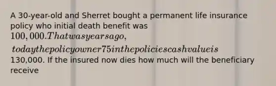 A 30-year-old and Sherret bought a permanent life insurance policy who initial death benefit was 100,000. That was years ago, today the policy owner 75 in the policies cash value is130,000. If the insured now dies how much will the beneficiary receive