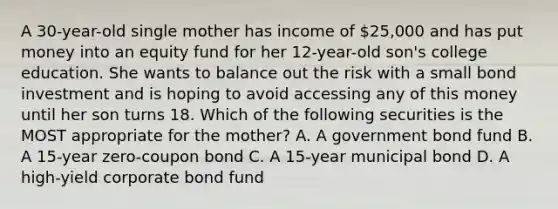 A 30-year-old single mother has income of 25,000 and has put money into an equity fund for her 12-year-old son's college education. She wants to balance out the risk with a small bond investment and is hoping to avoid accessing any of this money until her son turns 18. Which of the following securities is the MOST appropriate for the mother? A. A government bond fund B. A 15-year zero-coupon bond C. A 15-year municipal bond D. A high-yield corporate bond fund