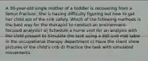 A 30-year-old single mother of a toddler is recovering from a femur fracture. She is having difficulty figuring out how to get her child out of the crib safely. Which of the following methods is the best way for the therapist to conduct an environment-focused analysis? a) Schedule a home visit for an analysis with the child present b) Simulate the task using a doll and mat table in the occupational therapy department c) Have the client show pictures of the child's crib d) Practice the task with simulated movements