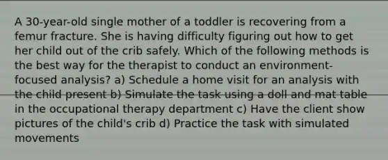 A 30-year-old single mother of a toddler is recovering from a femur fracture. She is having difficulty figuring out how to get her child out of the crib safely. Which of the following methods is the best way for the therapist to conduct an environment-focused analysis? a) Schedule a home visit for an analysis with the child present b) Simulate the task using a doll and mat table in the occupational therapy department c) Have the client show pictures of the child's crib d) Practice the task with simulated movements