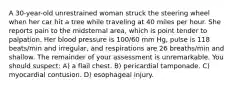 A 30-year-old unrestrained woman struck the steering wheel when her car hit a tree while traveling at 40 miles per hour. She reports pain to the midsternal area, which is point tender to palpation. Her blood pressure is 100/60 mm Hg, pulse is 118 beats/min and irregular, and respirations are 26 breaths/min and shallow. The remainder of your assessment is unremarkable. You should suspect: A) a flail chest. B) pericardial tamponade. C) myocardial contusion. D) esophageal injury.