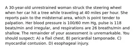 A 30-year-old unrestrained woman struck the steering wheel when her car hit a tree while traveling at 40 miles per hour. She reports pain to the midsternal area, which is point tender to palpation. Her blood pressure is 100/60 mm Hg, pulse is 118 beats/min and irregular, and respirations are 26 breaths/min and shallow. The remainder of your assessment is unremarkable. You should suspect: A) a flail chest. B) pericardial tamponade. C) myocardial contusion. D) esophageal injury.