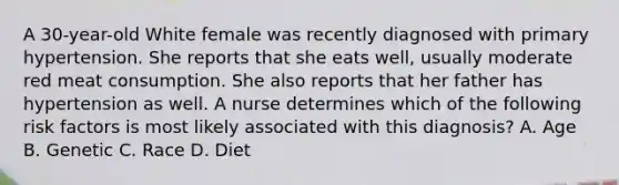 A 30-year-old White female was recently diagnosed with primary hypertension. She reports that she eats well, usually moderate red meat consumption. She also reports that her father has hypertension as well. A nurse determines which of the following risk factors is most likely associated with this diagnosis? A. Age B. Genetic C. Race D. Diet