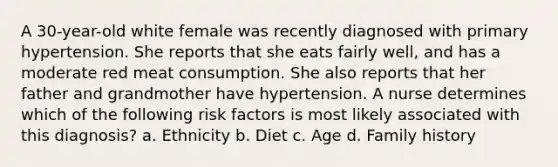 A 30-year-old white female was recently diagnosed with primary hypertension. She reports that she eats fairly well, and has a moderate red meat consumption. She also reports that her father and grandmother have hypertension. A nurse determines which of the following risk factors is most likely associated with this diagnosis? a. Ethnicity b. Diet c. Age d. Family history